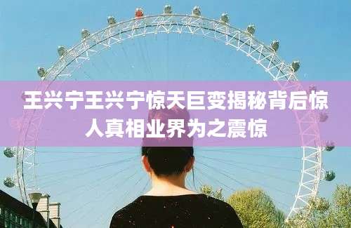 王兴宁王兴宁惊天巨变揭秘背后惊人真相业界为之震惊