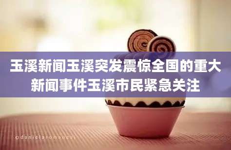 玉溪新闻玉溪突发震惊全国的重大新闻事件玉溪市民紧急关注