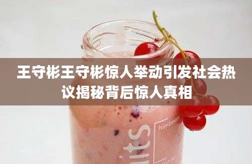 王守彬王守彬惊人举动引发社会热议揭秘背后惊人真相