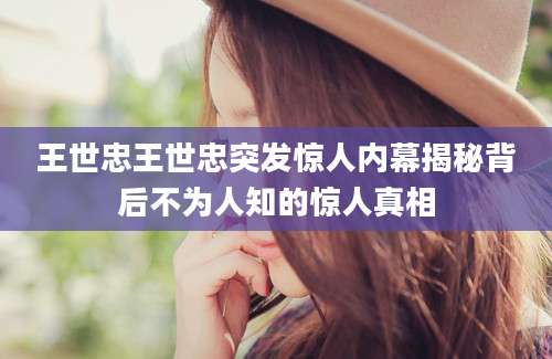 王世忠王世忠突发惊人内幕揭秘背后不为人知的惊人真相