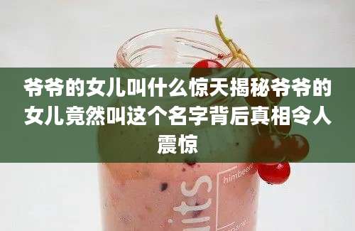 爷爷的女儿叫什么惊天揭秘爷爷的女儿竟然叫这个名字背后真相令人震惊