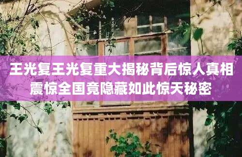 王光复王光复重大揭秘背后惊人真相震惊全国竟隐藏如此惊天秘密