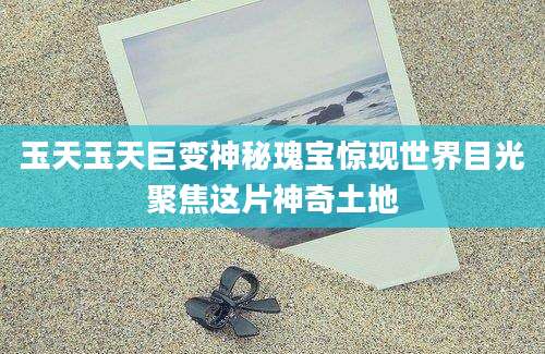 玉天玉天巨变神秘瑰宝惊现世界目光聚焦这片神奇土地