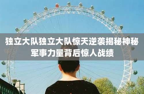 独立大队独立大队惊天逆袭揭秘神秘军事力量背后惊人战绩