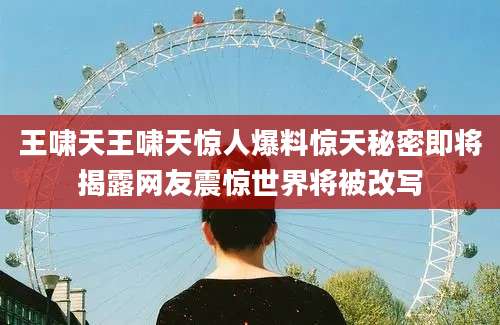 王啸天王啸天惊人爆料惊天秘密即将揭露网友震惊世界将被改写