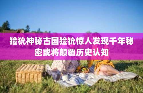 猃狁神秘古国猃狁惊人发现千年秘密或将颠覆历史认知