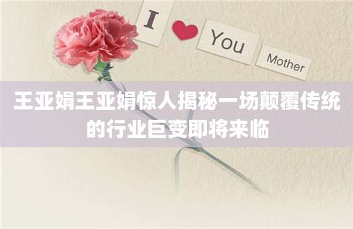 王亚娟王亚娟惊人揭秘一场颠覆传统的行业巨变即将来临