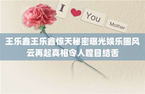 王乐鑫王乐鑫惊天秘密曝光娱乐圈风云再起真相令人瞠目结舌