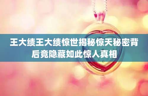 王大绩王大绩惊世揭秘惊天秘密背后竟隐藏如此惊人真相