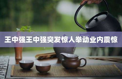 王中强王中强突发惊人举动业内震惊