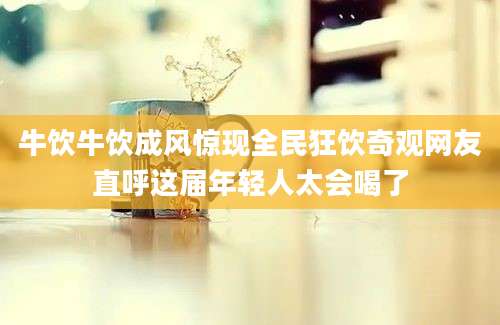 牛饮牛饮成风惊现全民狂饮奇观网友直呼这届年轻人太会喝了