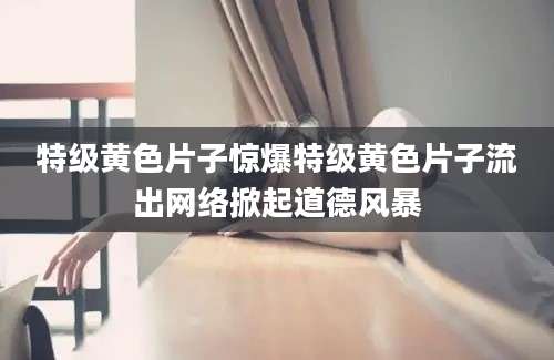 特级黄色片子惊爆特级黄色片子流出网络掀起道德风暴