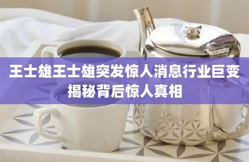 王士雄王士雄突发惊人消息行业巨变揭秘背后惊人真相