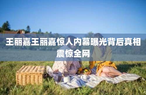 王丽嘉王丽嘉惊人内幕曝光背后真相震惊全网