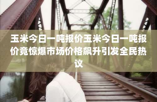 玉米今日一吨报价玉米今日一吨报价竟惊爆市场价格飙升引发全民热议