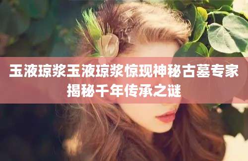 玉液琼浆玉液琼浆惊现神秘古墓专家揭秘千年传承之谜