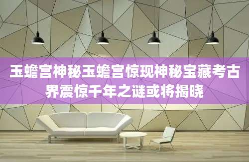 玉蟾宫神秘玉蟾宫惊现神秘宝藏考古界震惊千年之谜或将揭晓