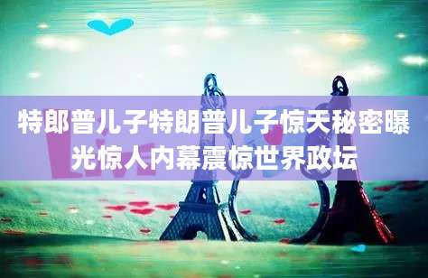 特郎普儿子特朗普儿子惊天秘密曝光惊人内幕震惊世界政坛