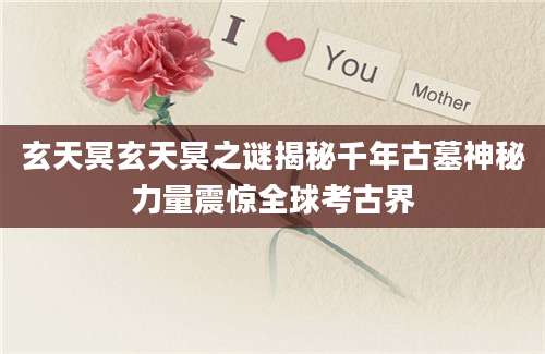 玄天冥玄天冥之谜揭秘千年古墓神秘力量震惊全球考古界