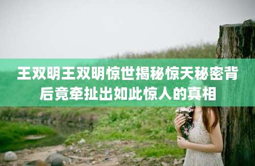 王双明王双明惊世揭秘惊天秘密背后竟牵扯出如此惊人的真相