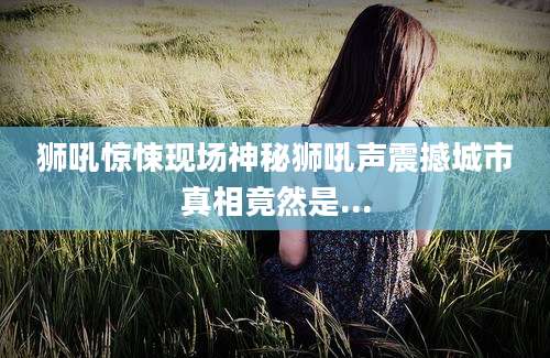 狮吼惊悚现场神秘狮吼声震撼城市真相竟然是...