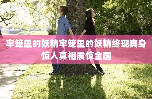 牢笼里的妖精牢笼里的妖精终现真身惊人真相震惊全国