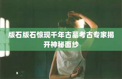 版石版石惊现千年古墓考古专家揭开神秘面纱