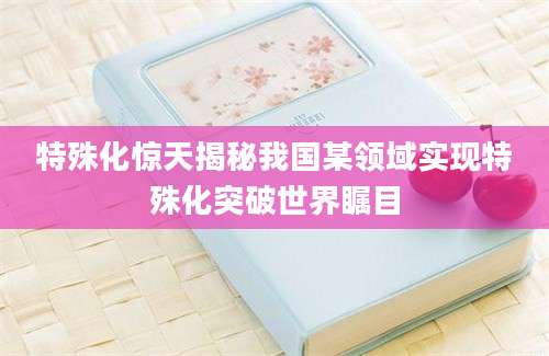 特殊化惊天揭秘我国某领域实现特殊化突破世界瞩目