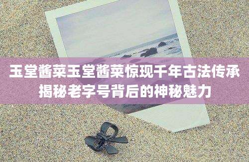 玉堂酱菜玉堂酱菜惊现千年古法传承揭秘老字号背后的神秘魅力