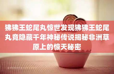 狒狒王蛇尾丸惊世发现狒狒王蛇尾丸竟隐藏千年神秘传说揭秘非洲草原上的惊天秘密