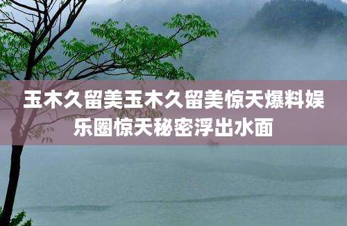 玉木久留美玉木久留美惊天爆料娱乐圈惊天秘密浮出水面