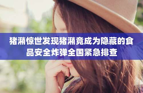 猪潲惊世发现猪潲竟成为隐藏的食品安全炸弹全国紧急排查