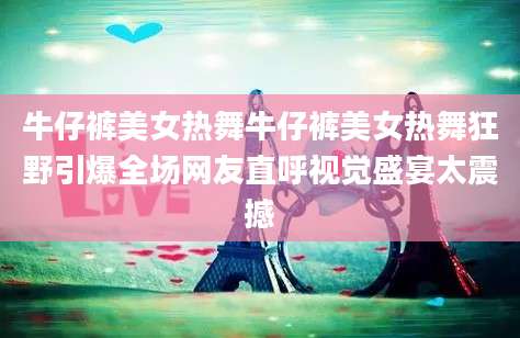 牛仔裤美女热舞牛仔裤美女热舞狂野引爆全场网友直呼视觉盛宴太震撼