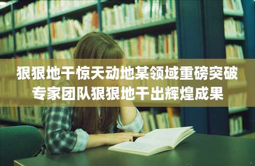 狠狠地干惊天动地某领域重磅突破专家团队狠狠地干出辉煌成果