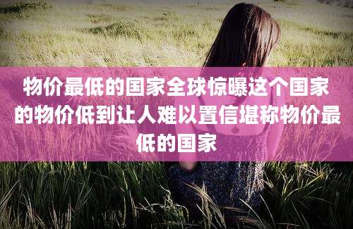 物价最低的国家全球惊曝这个国家的物价低到让人难以置信堪称物价最低的国家