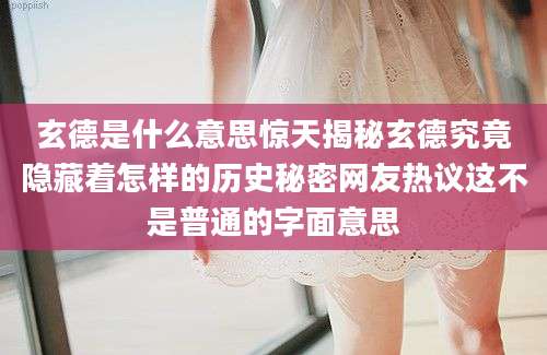 玄德是什么意思惊天揭秘玄德究竟隐藏着怎样的历史秘密网友热议这不是普通的字面意思