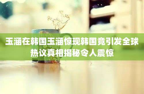 玉涵在韩国玉涵惊现韩国竟引发全球热议真相揭秘令人震惊