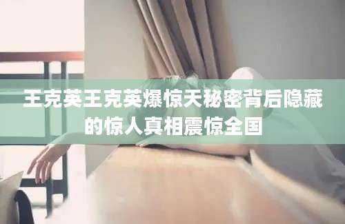 王克英王克英爆惊天秘密背后隐藏的惊人真相震惊全国