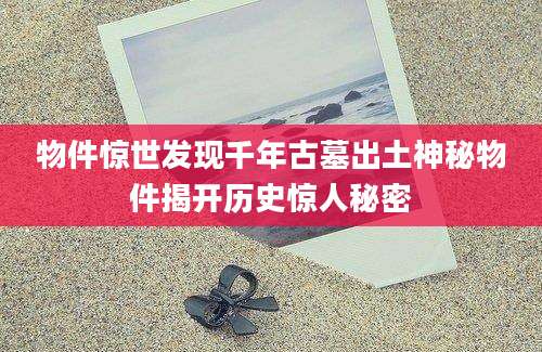 物件惊世发现千年古墓出土神秘物件揭开历史惊人秘密