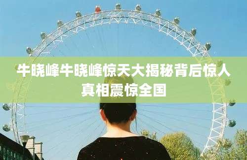 牛晓峰牛晓峰惊天大揭秘背后惊人真相震惊全国