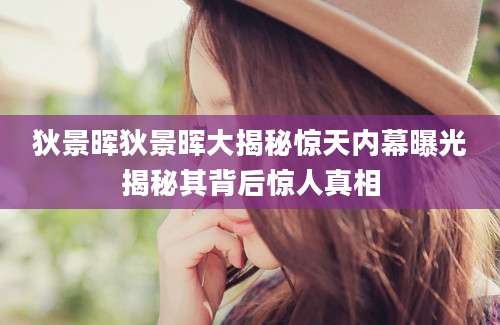 狄景晖狄景晖大揭秘惊天内幕曝光揭秘其背后惊人真相