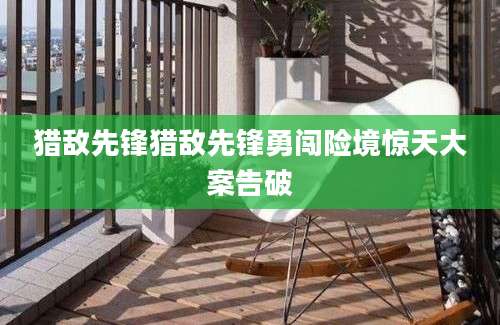 猎敌先锋猎敌先锋勇闯险境惊天大案告破