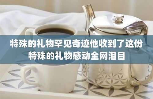 特殊的礼物罕见奇迹他收到了这份特殊的礼物感动全网泪目