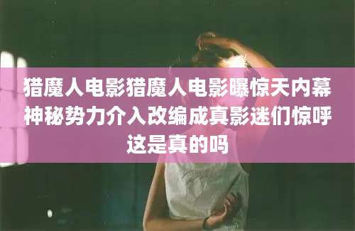 猎魔人电影猎魔人电影曝惊天内幕神秘势力介入改编成真影迷们惊呼这是真的吗