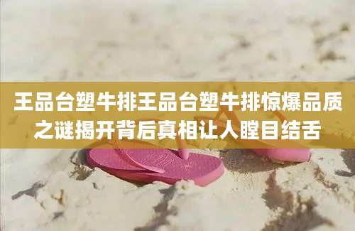 王品台塑牛排王品台塑牛排惊爆品质之谜揭开背后真相让人瞠目结舌