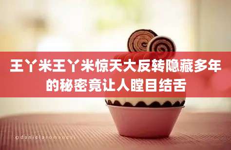 王丫米王丫米惊天大反转隐藏多年的秘密竟让人瞠目结舌