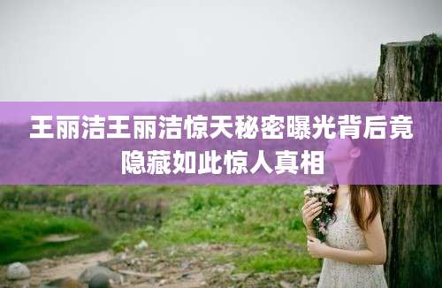 王丽洁王丽洁惊天秘密曝光背后竟隐藏如此惊人真相