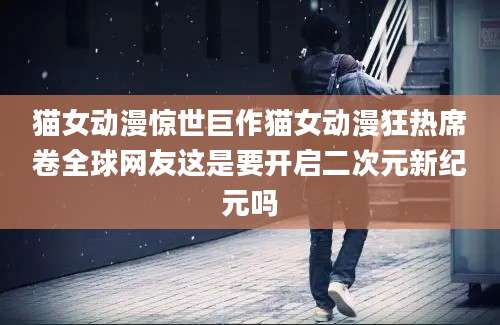 猫女动漫惊世巨作猫女动漫狂热席卷全球网友这是要开启二次元新纪元吗