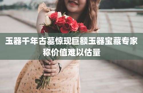 玉器千年古墓惊现巨额玉器宝藏专家称价值难以估量
