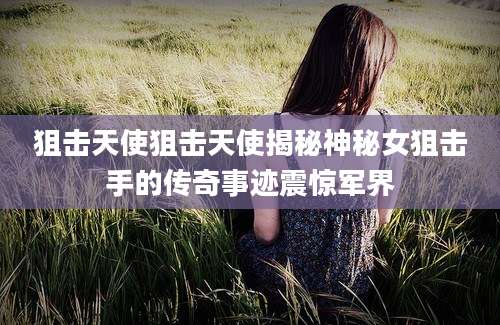 狙击天使狙击天使揭秘神秘女狙击手的传奇事迹震惊军界